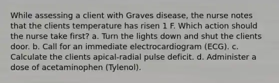 While assessing a client with Graves disease, the nurse notes that the clients temperature has risen 1 F. Which action should the nurse take first? a. Turn the lights down and shut the clients door. b. Call for an immediate electrocardiogram (ECG). c. Calculate the clients apical-radial pulse deficit. d. Administer a dose of acetaminophen (Tylenol).