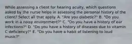 While assessing a client for hearing acuity, which questions asked by the nurse helps in assessing the personal history of the client? Select all that apply. A. "Are you diabetic?" B. "Do you work in a noisy environment?" C. "Do you have a history of ear infections?" D. "Do you have a history of diseases due to vitamin C deficiency?" E. "Do you have a habit of listening to loud music?"