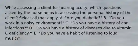 While assessing a client for hearing acuity, which questions asked by the nurse helps in assessing the personal history of the client? Select all that apply. A. "Are you diabetic?" B. "Do you work in a noisy environment?" C. "Do you have a history of ear infections?" D. "Do you have a history of diseases due to vitamin C deficiency?" E. "Do you have a habit of listening to loud music?"