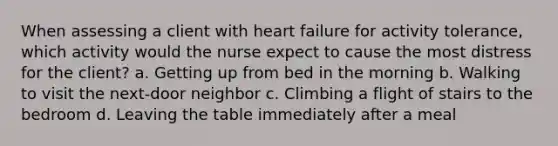 When assessing a client with heart failure for activity tolerance, which activity would the nurse expect to cause the most distress for the client? a. Getting up from bed in the morning b. Walking to visit the next-door neighbor c. Climbing a flight of stairs to the bedroom d. Leaving the table immediately after a meal