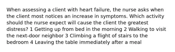 When assessing a client with heart failure, the nurse asks when the client most notices an increase in symptoms. Which activity should the nurse expect will cause the client the greatest distress? 1 Getting up from bed in the morning 2 Walking to visit the next-door neighbor 3 Climbing a flight of stairs to the bedroom 4 Leaving the table immediately after a meal