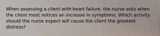 When assessing a client with heart failure, the nurse asks when the client most notices an increase in symptoms. Which activity should the nurse expect will cause the client the greatest distress?