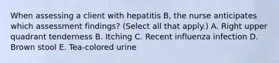 When assessing a client with hepatitis B, the nurse anticipates which assessment findings? (Select all that apply.) A. Right upper quadrant tenderness B. Itching C. Recent influenza infection D. Brown stool E. Tea-colored urine