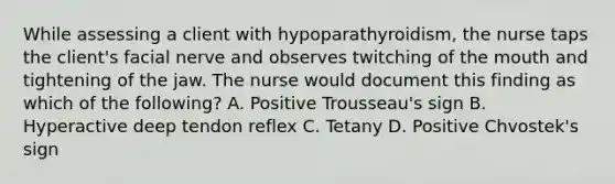 While assessing a client with hypoparathyroidism, the nurse taps the client's facial nerve and observes twitching of the mouth and tightening of the jaw. The nurse would document this finding as which of the following? A. Positive Trousseau's sign B. Hyperactive deep tendon reflex C. Tetany D. Positive Chvostek's sign