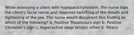 While assessing a client with hypoparathyroidism, the nurse taps the client's facial nerve and observes twitching of the mouth and tightening of the jaw. The nurse would document this finding as which of the following? a. Positive Trousseau's sign b. Positive Chvostek's sign c. Hyperactive deep tendon reflex d. Tetany