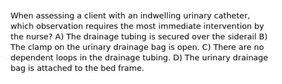 When assessing a client with an indwelling urinary catheter, which observation requires the most immediate intervention by the nurse? A) The drainage tubing is secured over the siderail B) The clamp on the urinary drainage bag is open. C) There are no dependent loops in the drainage tubing. D) The urinary drainage bag is attached to the bed frame.