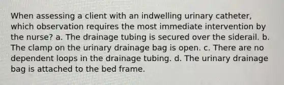 When assessing a client with an indwelling urinary catheter, which observation requires the most immediate intervention by the nurse? a. The drainage tubing is secured over the siderail. b. The clamp on the urinary drainage bag is open. c. There are no dependent loops in the drainage tubing. d. The urinary drainage bag is attached to the bed frame.