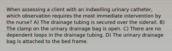 When assessing a client with an indwelling urinary catheter, which observation requires the most immediate intervention by the nurse? A) The drainage tubing is secured over the siderail. B) The clamp on the urinary drainage bag is open. C) There are no dependent loops in the drainage tubing. D) The urinary drainage bag is attached to the bed frame.