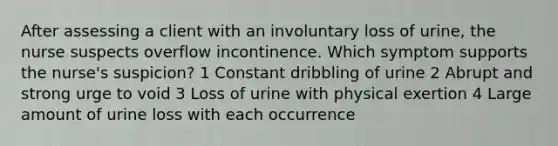 After assessing a client with an involuntary loss of urine, the nurse suspects overflow incontinence. Which symptom supports the nurse's suspicion? 1 Constant dribbling of urine 2 Abrupt and strong urge to void 3 Loss of urine with physical exertion 4 Large amount of urine loss with each occurrence