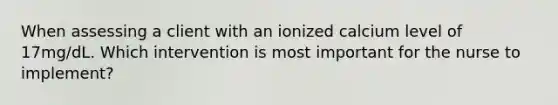 When assessing a client with an ionized calcium level of 17mg/dL. Which intervention is most important for the nurse to implement?