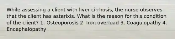 While assessing a client with liver cirrhosis, the nurse observes that the client has asterixis. What is the reason for this condition of the client? 1. Osteoporosis 2. Iron overload 3. Coagulopathy 4. Encephalopathy