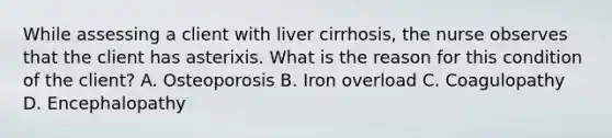 While assessing a client with liver cirrhosis, the nurse observes that the client has asterixis. What is the reason for this condition of the client? A. Osteoporosis B. Iron overload C. Coagulopathy D. Encephalopathy