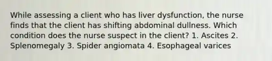 While assessing a client who has liver dysfunction, the nurse finds that the client has shifting abdominal dullness. Which condition does the nurse suspect in the client? 1. Ascites 2. Splenomegaly 3. Spider angiomata 4. Esophageal varices