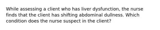 While assessing a client who has liver dysfunction, the nurse finds that the client has shifting abdominal dullness. Which condition does the nurse suspect in the client?