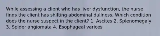 While assessing a client who has liver dysfunction, the nurse finds the client has shifting abdominal dullness. Which condition does the nurse suspect in the client? 1. Ascites 2. Splenomegaly 3. Spider angiomata 4. Esophageal varices