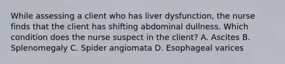 While assessing a client who has liver dysfunction, the nurse finds that the client has shifting abdominal dullness. Which condition does the nurse suspect in the client? A. Ascites B. Splenomegaly C. Spider angiomata D. Esophageal varices