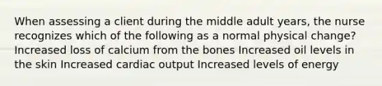 When assessing a client during the middle adult years, the nurse recognizes which of the following as a normal physical change? Increased loss of calcium from the bones Increased oil levels in the skin Increased cardiac output Increased levels of energy