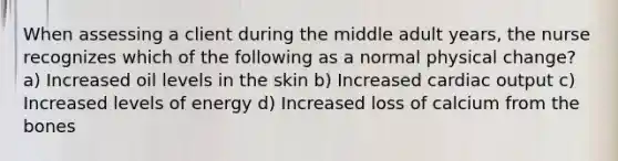 When assessing a client during the middle adult years, the nurse recognizes which of the following as a normal physical change? a) Increased oil levels in the skin b) Increased cardiac output c) Increased levels of energy d) Increased loss of calcium from the bones