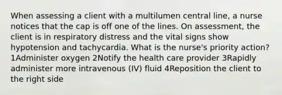 When assessing a client with a multilumen central line, a nurse notices that the cap is off one of the lines. On assessment, the client is in respiratory distress and the vital signs show hypotension and tachycardia. What is the nurse's priority action? 1Administer oxygen 2Notify the health care provider 3Rapidly administer more intravenous (IV) fluid 4Reposition the client to the right side