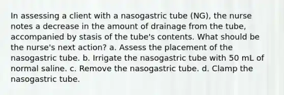 In assessing a client with a nasogastric tube (NG), the nurse notes a decrease in the amount of drainage from the tube, accompanied by stasis of the tube's contents. What should be the nurse's next action? a. Assess the placement of the nasogastric tube. b. Irrigate the nasogastric tube with 50 mL of normal saline. c. Remove the nasogastric tube. d. Clamp the nasogastric tube.