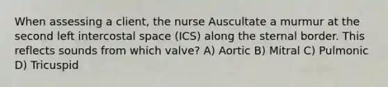 When assessing a client, the nurse Auscultate a murmur at the second left intercostal space (ICS) along the sternal border. This reflects sounds from which valve? A) Aortic B) Mitral C) Pulmonic D) Tricuspid