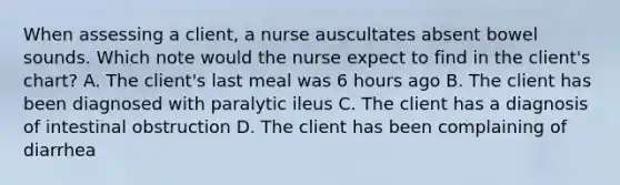 When assessing a client, a nurse auscultates absent bowel sounds. Which note would the nurse expect to find in the client's chart? A. The client's last meal was 6 hours ago B. The client has been diagnosed with paralytic ileus C. The client has a diagnosis of intestinal obstruction D. The client has been complaining of diarrhea