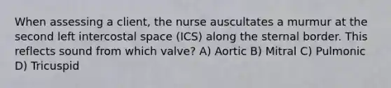 When assessing a client, the nurse auscultates a murmur at the second left intercostal space (ICS) along the sternal border. This reflects sound from which valve? A) Aortic B) Mitral C) Pulmonic D) Tricuspid