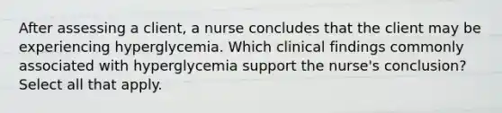 After assessing a client, a nurse concludes that the client may be experiencing hyperglycemia. Which clinical findings commonly associated with hyperglycemia support the nurse's conclusion? Select all that apply.