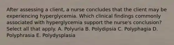 After assessing a client, a nurse concludes that the client may be experiencing hyperglycemia. Which clinical findings commonly associated with hyperglycemia support the nurse's conclusion? Select all that apply. A. Polyuria B. Polydipsia C. Polyphagia D. Polyphrasia E. Polydysplasia