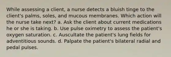 While assessing a client, a nurse detects a bluish tinge to the client's palms, soles, and mucous membranes. Which action will the nurse take next? a. Ask the client about current medications he or she is taking. b. Use pulse oximetry to assess the patient's oxygen saturation. c. Auscultate the patient's lung fields for adventitious sounds. d. Palpate the patient's bilateral radial and pedal pulses.