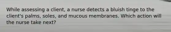 While assessing a client, a nurse detects a bluish tinge to the client's palms, soles, and mucous membranes. Which action will the nurse take next?