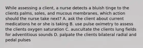 While assessing a client, a nurse detects a bluish tinge to the clients palms, soles, and mucous membranes, which action should the nurse take next? A. ask the client about current medications he or she is taking B. use pulse oximetry to assess the clients oxygen saturation C. auscultate the clients lung fields for adventitious sounds D. palpate the clients bilateral radial and pedal pulses