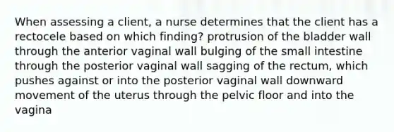 When assessing a client, a nurse determines that the client has a rectocele based on which finding? protrusion of the bladder wall through the anterior vaginal wall bulging of the small intestine through the posterior vaginal wall sagging of the rectum, which pushes against or into the posterior vaginal wall downward movement of the uterus through the pelvic floor and into the vagina