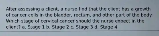 After assessing a client, a nurse find that the client has a growth of cancer cells in the bladder, rectum, and other part of the body. Which stage of cervical cancer should the nurse expect in the client? a. Stage 1 b. Stage 2 c. Stage 3 d. Stage 4