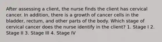 After assessing a client, the nurse finds the client has cervical cancer. In addition, there is a growth of cancer cells in the bladder, rectum, and other parts of the body. Which stage of cervical cancer does the nurse identify in the client? 1. Stage I 2. Stage II 3. Stage III 4. Stage IV