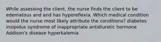 While assessing the client, the nurse finds the client to be edematous and and has hyporeflexia. Which medical condition would the nurse most likely attribute the conditions? diabetes insipidus syndrome of inappropriate antidiuretic hormone Addison's disease hyperkalemia