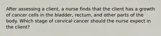 After assessing a client, a nurse finds that the client has a growth of cancer cells in the bladder, rectum, and other parts of the body. Which stage of cervical cancer should the nurse expect in the client?