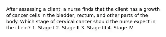 After assessing a client, a nurse finds that the client has a growth of cancer cells in the bladder, rectum, and other parts of the body. Which stage of cervical cancer should the nurse expect in the client? 1. Stage I 2. Stage II 3. Stage III 4. Stage IV