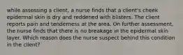 while assessing a client, a nurse finds that a client's cheek epidermal skin is dry and reddened with blisters. The client reports pain and tenderness at the area. On further assessment, the nurse finds that there is no breakage in the epidermal skin layer. Which reason does the nurse suspect behind this condition in the client?