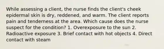 While assessing a client, the nurse finds the client's cheek epidermal skin is dry, reddened, and warm. The client reports pain and tenderness at the area. Which cause does the nurse suspect for the condition? 1. Overexposure to the sun 2. Radioactive exposure 3. Brief contact with hot objects 4. Direct contact with steam