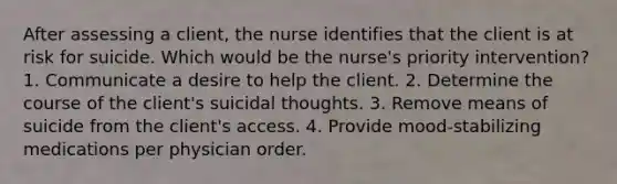 After assessing a client, the nurse identifies that the client is at risk for suicide. Which would be the nurse's priority intervention? 1. Communicate a desire to help the client. 2. Determine the course of the client's suicidal thoughts. 3. Remove means of suicide from the client's access. 4. Provide mood-stabilizing medications per physician order.