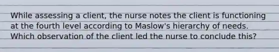 While assessing a client, the nurse notes the client is functioning at the fourth level according to Maslow's hierarchy of needs. Which observation of the client led the nurse to conclude this?