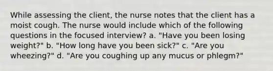 While assessing the client, the nurse notes that the client has a moist cough. The nurse would include which of the following questions in the focused interview? a. "Have you been losing weight?" b. "How long have you been sick?" c. "Are you wheezing?" d. "Are you coughing up any mucus or phlegm?"