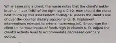 While assessing a client, the nurse notes that the client's ankle-brachial index (ABI) of the right leg is 0.40. How should the nurse best follow up this assessment finding? A. Assess the client's use of over-the-counter dietary supplements. B. Implement interventions relevant to arterial narrowing.nC. Encourage the client to increase intake of foods high in vitamin K. D. Adjust the client's activity level to accommodate decreased coronary output.