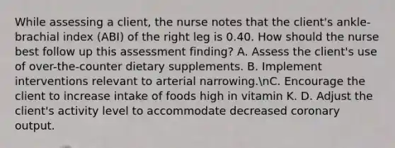 While assessing a client, the nurse notes that the client's ankle-brachial index (ABI) of the right leg is 0.40. How should the nurse best follow up this assessment finding? A. Assess the client's use of over-the-counter dietary supplements. B. Implement interventions relevant to arterial narrowing.nC. Encourage the client to increase intake of foods high in vitamin K. D. Adjust the client's activity level to accommodate decreased coronary output.