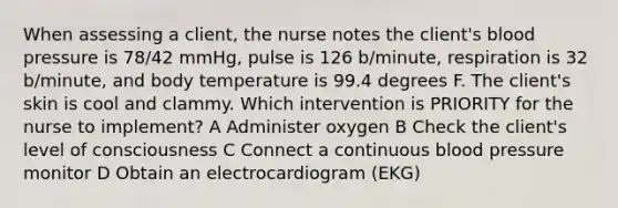 When assessing a client, the nurse notes the client's blood pressure is 78/42 mmHg, pulse is 126 b/minute, respiration is 32 b/minute, and body temperature is 99.4 degrees F. The client's skin is cool and clammy. Which intervention is PRIORITY for the nurse to implement? A Administer oxygen B Check the client's level of consciousness C Connect a continuous blood pressure monitor D Obtain an electrocardiogram (EKG)