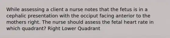 While assessing a client a nurse notes that the fetus is in a cephalic presentation with the occiput facing anterior to the mothers right. The nurse should assess the fetal heart rate in which quadrant? Right Lower Quadrant