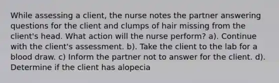 While assessing a client, the nurse notes the partner answering questions for the client and clumps of hair missing from the client's head. What action will the nurse perform? a). Continue with the client's assessment. b). Take the client to the lab for a blood draw. c) Inform the partner not to answer for the client. d). Determine if the client has alopecia