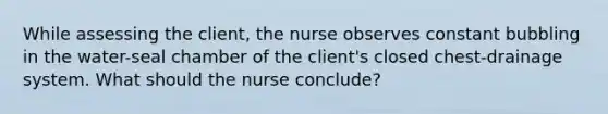 While assessing the client, the nurse observes constant bubbling in the water-seal chamber of the client's closed chest-drainage system. What should the nurse conclude?