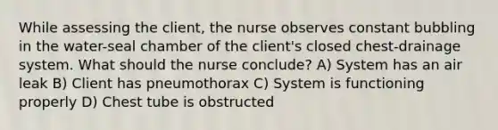 While assessing the client, the nurse observes constant bubbling in the water-seal chamber of the client's closed chest-drainage system. What should the nurse conclude? A) System has an air leak B) Client has pneumothorax C) System is functioning properly D) Chest tube is obstructed